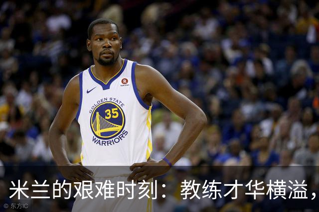 米兰的艰难时刻：教练才华横溢，球队重组一团糟